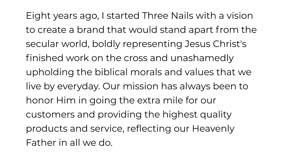 Eight years ago, I started Three Nails with a vision to create a brand that would stand apart from the secular world, boldly representing Jesus Christ's finished work on the cross and unashamedly upholding the biblical morals and values that we live by everyday. Our mission has always been to honor Him in going the extra mile for our customers and providing the highest quality products and service, reflecting our Heavenly Father in all we do.