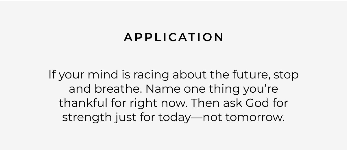 Application: If your mind is racing about the future, stop and breathe. Name one thing you're thankful for right now. Then ask God for strength just for today-not tomorrow.