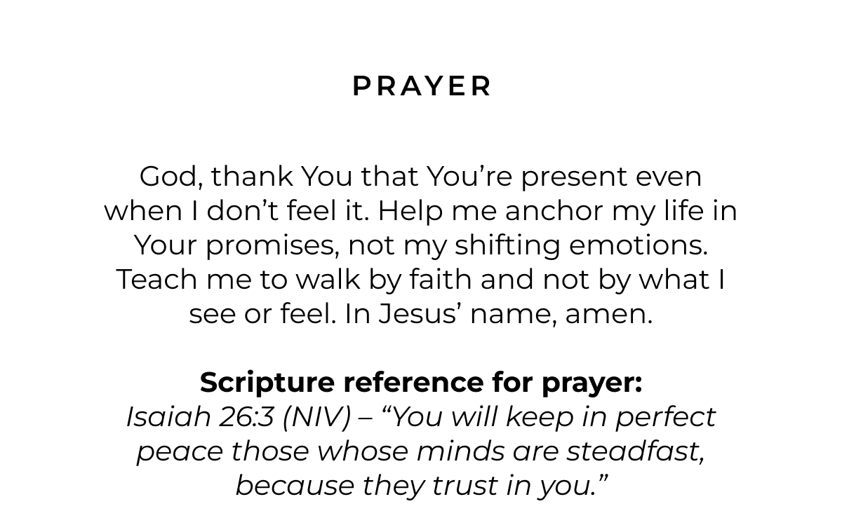 Prayer: God, thank You that You're present even when I don't feel it. Help me anchor my life in Your promises, not my shifting emotions. Teach me to walk by faith and not by what I see or feel. In Jesus' name, amen.  Scripture for Prayer: Isaiah 26:3 (NIV) - 