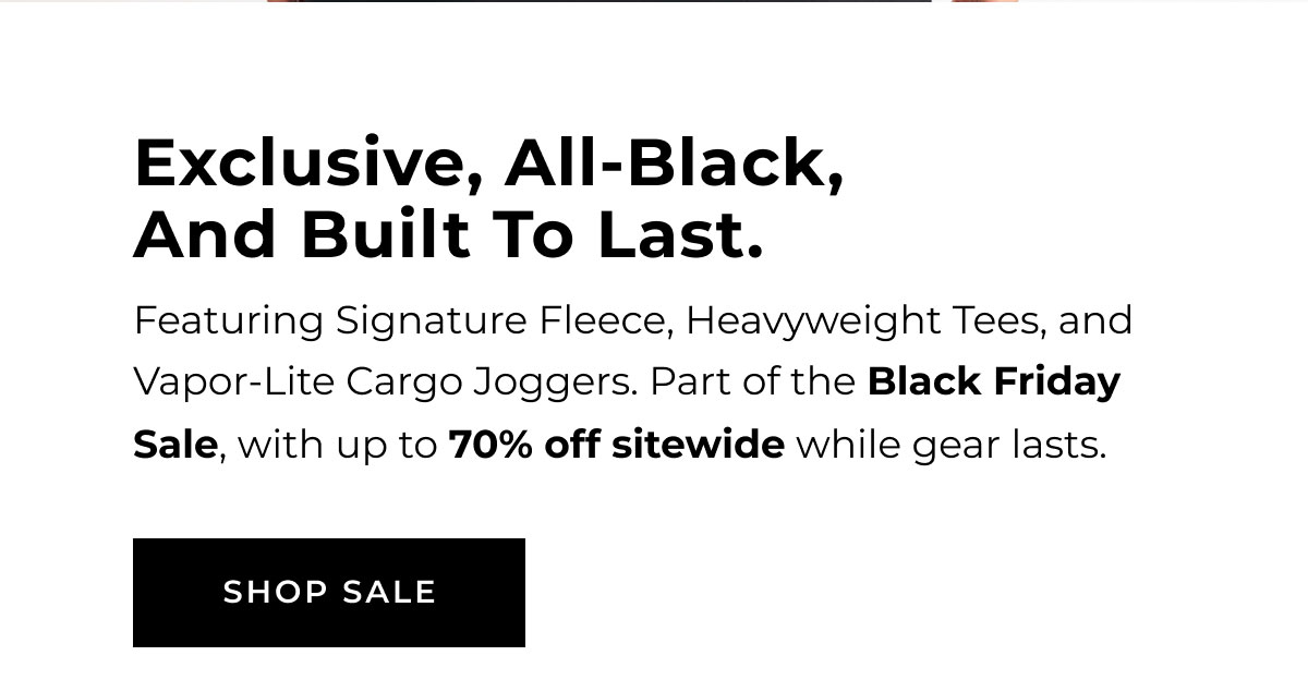 Exclusive, All-Black And Built To Last. Featuring Signature Fleece, Heavyweight Tees, And Vapor-Lite Cargo Joggers. Part Of The Black Friday Sale, With Up To 70% Off Sitewide While Gear Lasts. Shop Sale  