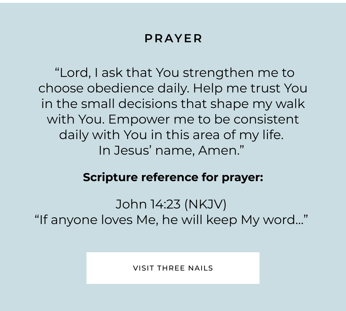 PRAYER "Lord, I ask that You strengthen me to choose obedience daily. Help me trust You in the small decisions that shape my walk with You. Empower me to be consistent daily with You in this area of my life. In Jesus' name, Amen." Scripture reference for prayer: John 14:23 (NKJV) "If anyone loves Me, he will keep My word"... VISIT THREE NAILS