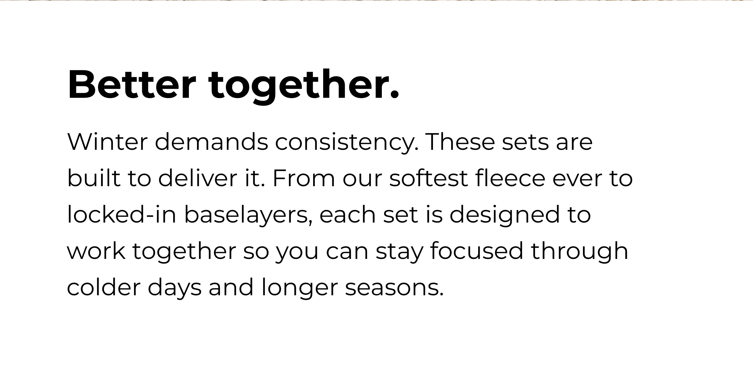 BETTER TOGETHER Winter demands consistency. These sets are built to deliver it. From our softest fleece ever to locked-in baselayers, each set is designed to work together so you can stay focused through colder days and longer seasons.