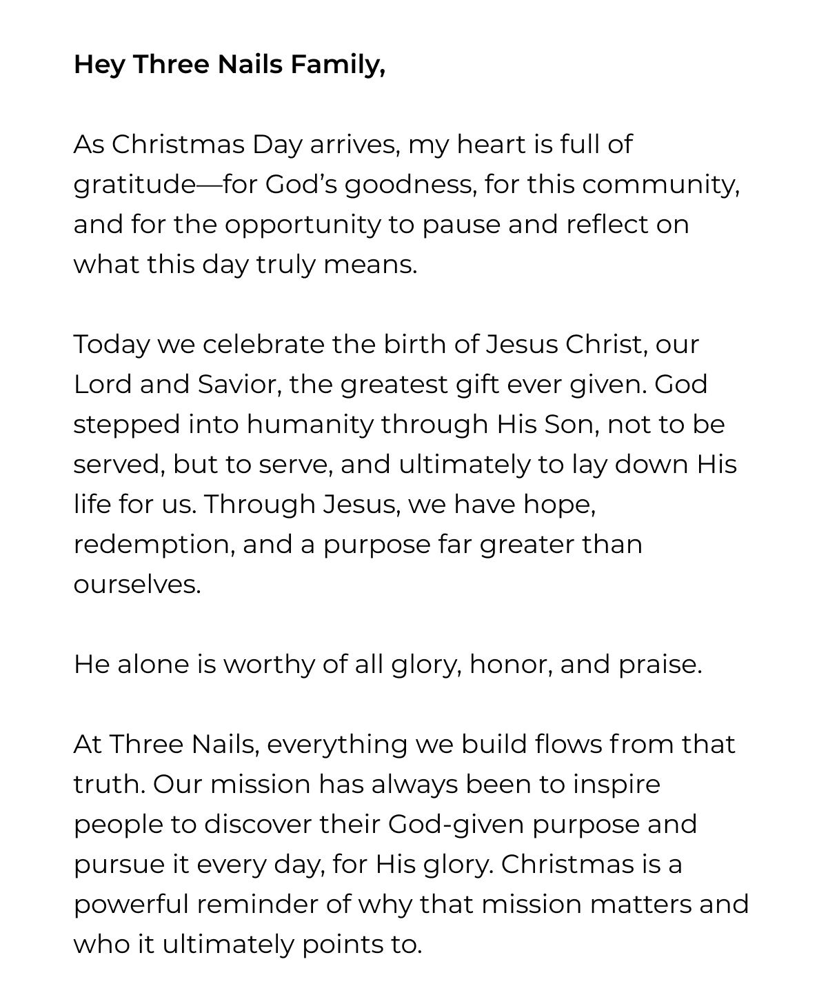 Hey Three Nails Family,  As Christmas Day arrives, my heart is full of gratitude-for God's goodness, for this community, and for the opportunity to pause and reflect on what this day truly means.  Today we celebrate the birth of Jesus Christ, our Lord and Savior, the greatest gift ever given. God stepped into humanity through His Son, not to be served, but to serve, and ultimately to lay down His life for us. Through Jesus, we have hope, redemption, and a purpose far greater than ourselves.  He alone is worthy of all glory, honor, and praise. At Three Nails, everything we build flows from that truth. Our mission has always been to inspire people to discover their God-given purpose and pursue it every day, for His glory. Christmas is a powerful reminder of why that mission matters and who it ultimately points to.
