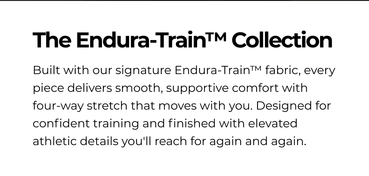 The Endura-Train™ Collection Built with our signature Endura-Train™ fabric, every piece delivers smooth, supportive comfort with four-way stretch that moves with you. Designed for confident training and finished with elevated athletic details you'll reach for again and again.