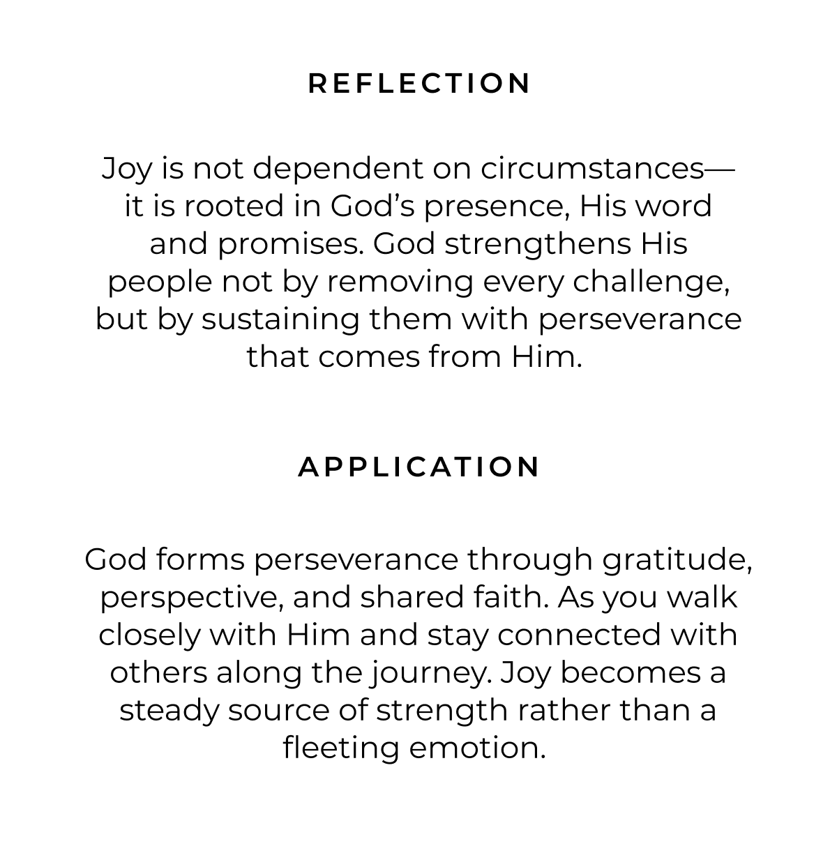 REFLECTION Joy is not dependent on circumstances- it is rooted in God's presence, His word and promises. God strengthens His people not by removing every challenge, but by sustaining them with perseverance that comes from Him. APPLICATION God forms perseverance through gratitude, perspective, and shared faith. As you walk closely with Him and stay connected with others along the journey. Joy becomes a steady source of strength rather than a fleeting emotion.