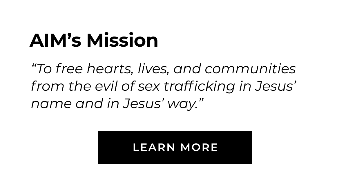 AlM's Mission "To free hearts, lives, and communities from the evil of sex trafficking in Jesus' name and in Jesus' way." LEARN MORE