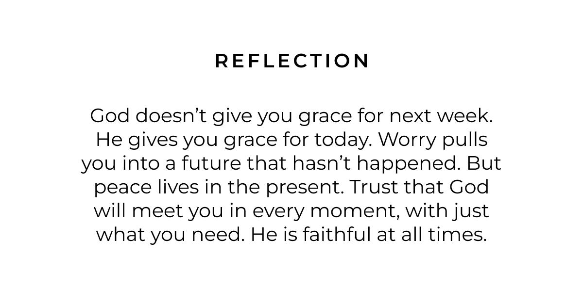 Reflection: God doesn't give you grace for next week. He gives you grace for today. Worry pulls you into a future that hasn't happened. But peace lives in the present. Trust that God will meet you in every moment, with just what you need. He is faithful at all times.