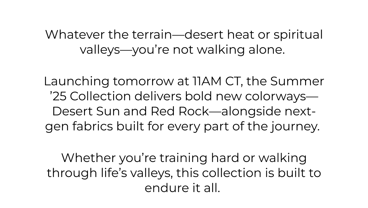Whatever the terrain-desert heat or spiritual valleys-you're not walking alone.    Launching tomorrow at 11AM CT, the Summer '25 Collection delivers bold new colorways-Desert Sun and Red Rock-alongside next-gen fabrics built for every part of the journey.    Whether you're training hard or walking through life's valleys, this collection is built to endure it all.