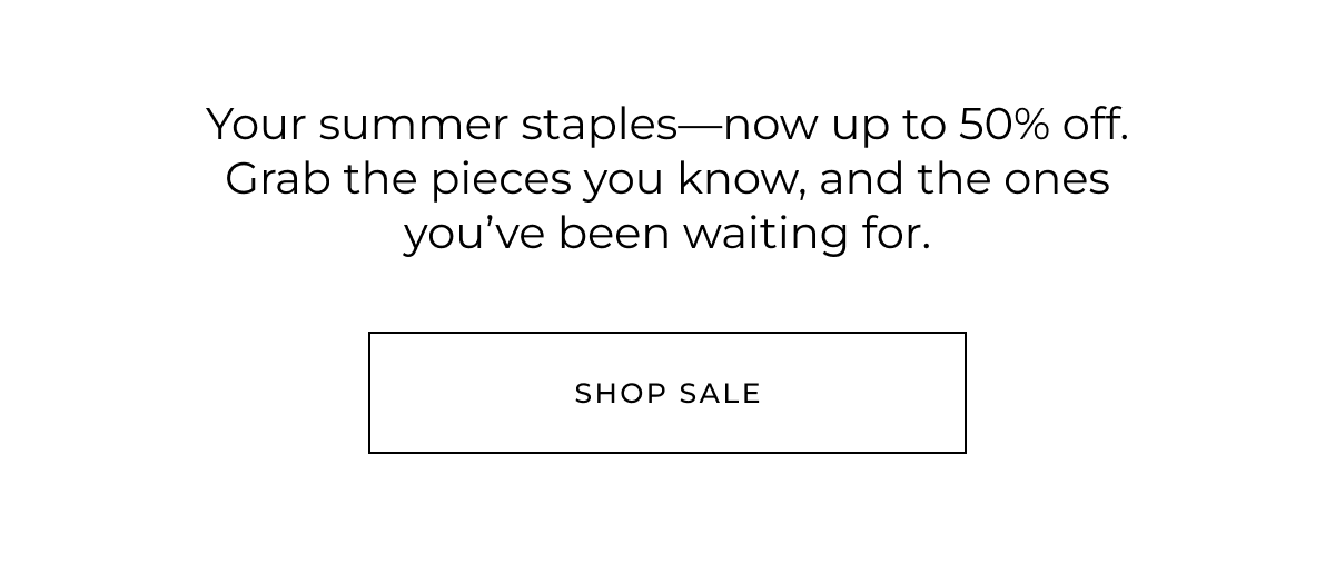 Your summer staples-now up to 50% off. Grab the pieces you know, and the ones you've been waiting for. Shop sale