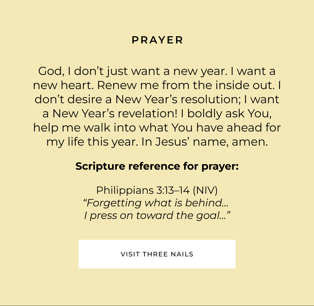 Prayer: God, I don't just want a new year. I want a new heart. Renew me from the inside out. I don't desire a New Year's resolution; I want a New Year's revelation! I boldly ask You, help me walk into what You have ahead for my life this year. In Jesus' name, amen. Scripture reference for Prayer: Philippians 3:13-14 (NIV) - 