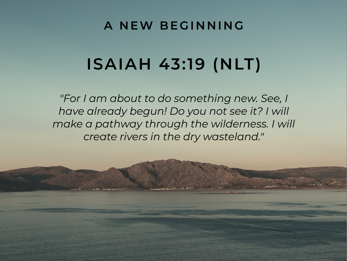A New Beginning Isaiah 43:19 (NLT) "For I am about to do something new. See, I have already begun! Do you not see it? I will make a pathway through the wilderness. I will create rivers in the dry wasteland."
