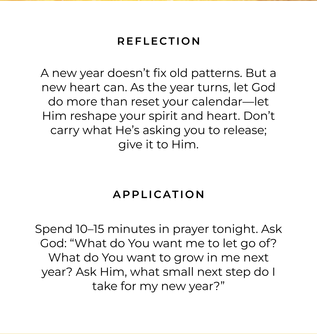 Reflection: A new year doesn't fix old patterns. But a new heart can. As the year turns, let God do more than reset your calendar-let Him reshape your spirit and heart. Don't carry what He's asking you to release; give it to Him. Application: Spend 10-15 minutes in prayer tonight. Ask God: 