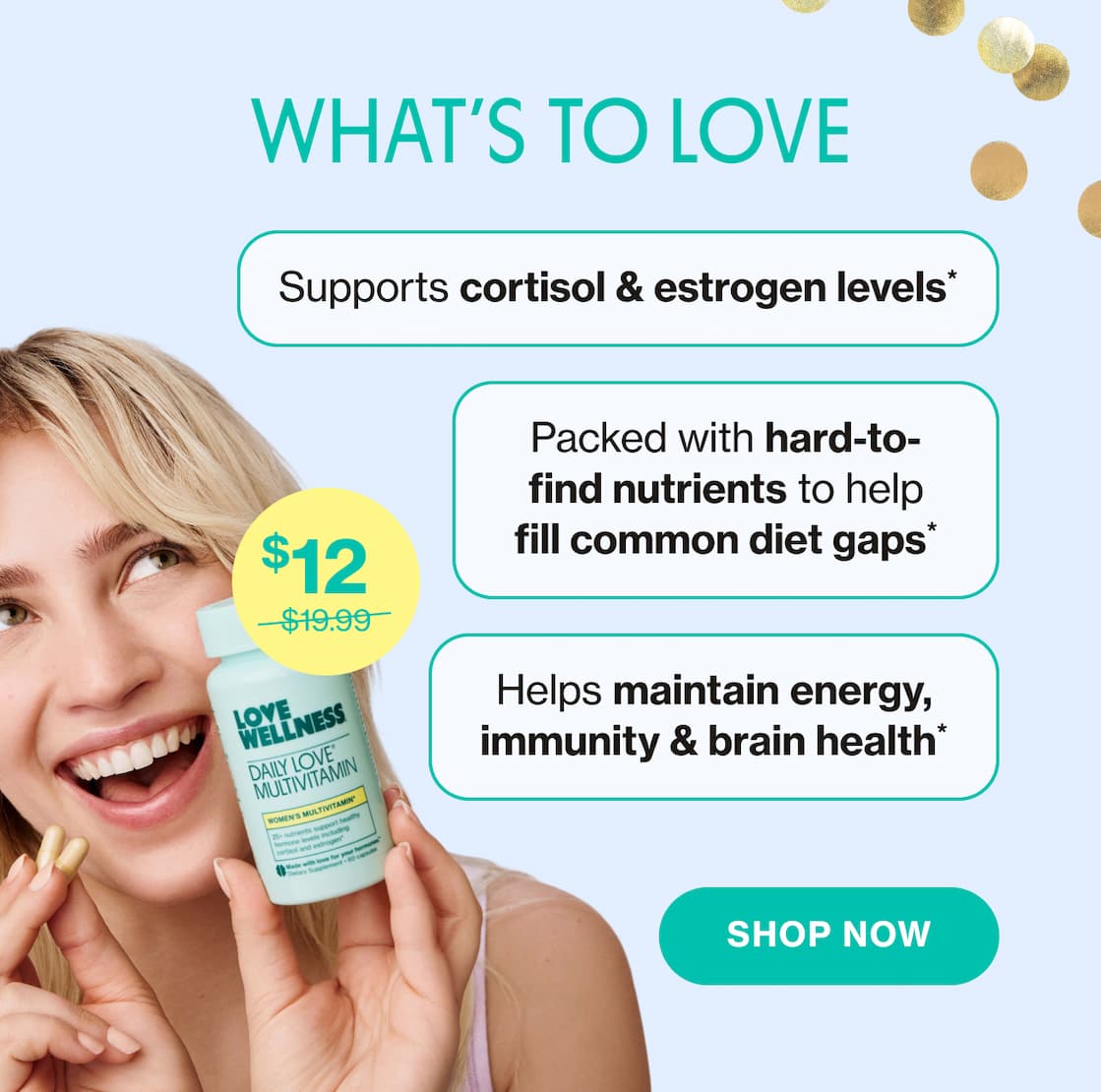 WHAT'S TO LOVE | Supports cortisol & estrogen levels* | Packed with hard-to-find nutrients to help fill common diet gaps* | Helps maintain energy, immunity & brain health* | SHOP NOW