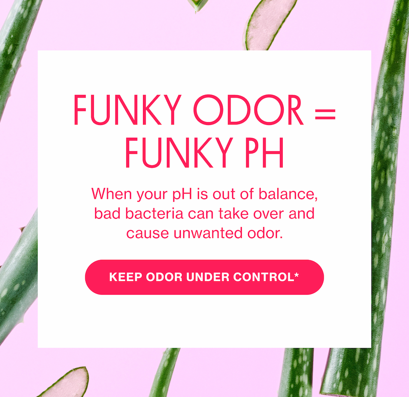 FUNKY pH = FUNKY ODOR | When your pH is out of balance, bad bacteria can take over and cause unwanted odor. | KEEP ODOR UNDER CONTROL*  FUNKY pH = FUNKY ODOR | When your pH is out of balance, bad bacteria can take over and cause unwanted odor. | KEEP ODOR UNDER CONTROL*