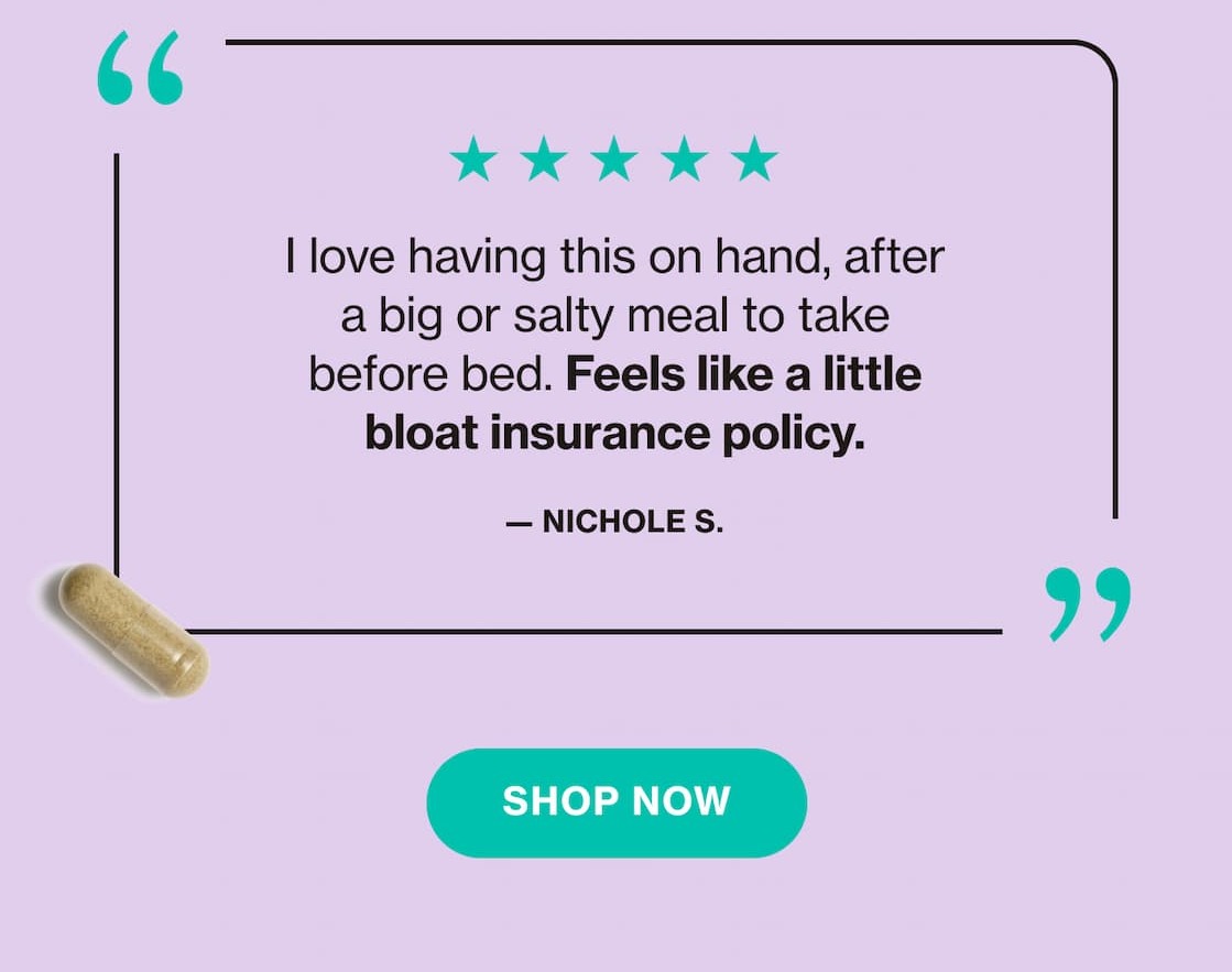 "I love having this on hand, after a big or salty meal to take before bed. Feels like a little bloat insurance policy." —Nichole S.