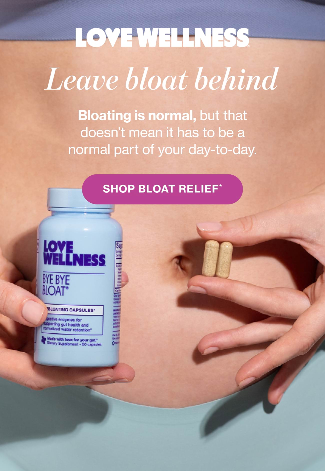 Leave bloat behind. Bloating is normal, but that doesn't mean it has to be a normal part of your day-to-day. | SHOP BLOAT RELIEF*