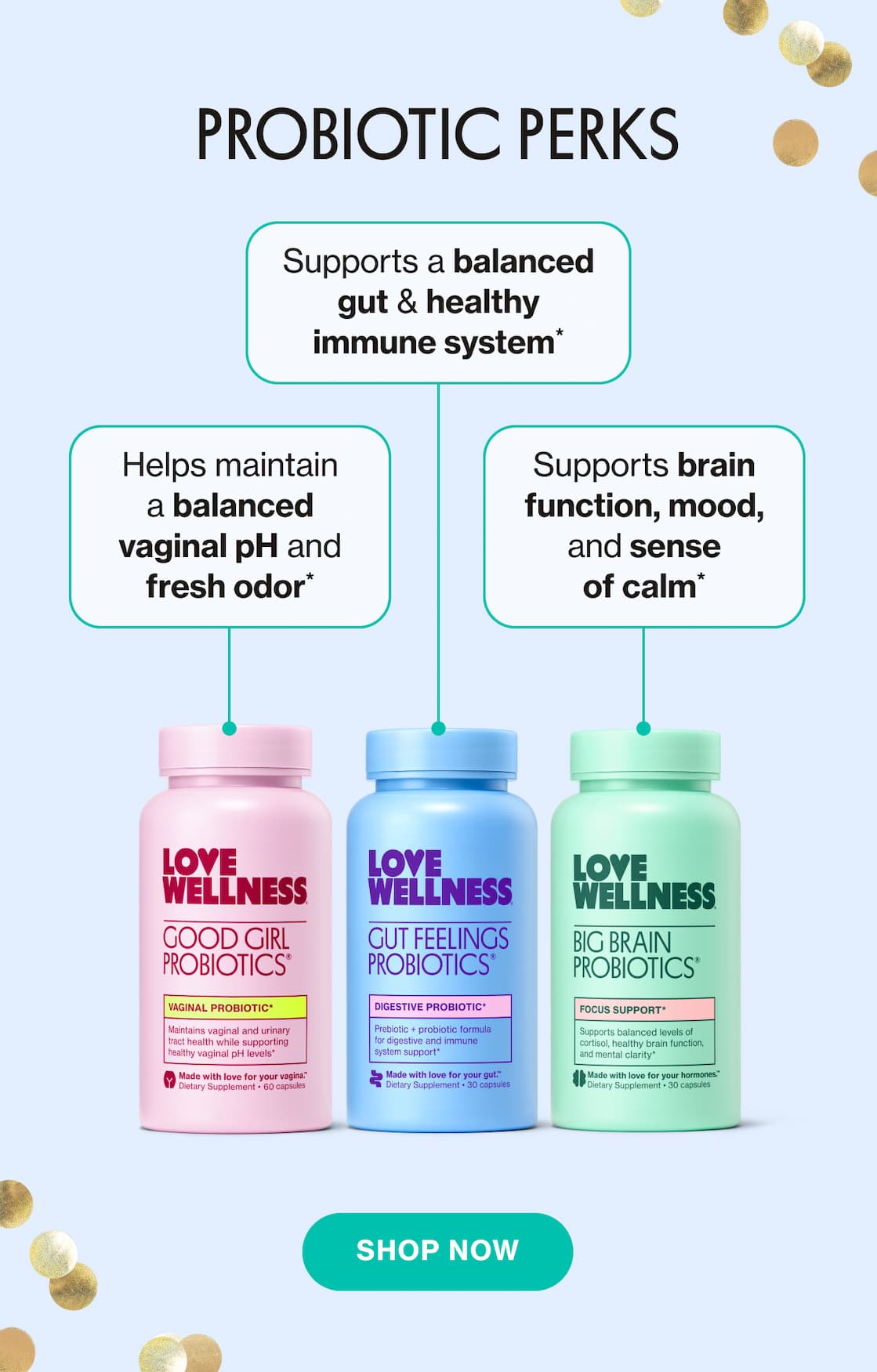 PROBIOTICS PERKS | Helps maintain a balanced vaginal pH and fresh odor* | Supports a balanced gut & healthy immune system* | Supports brain function, mood, and sense of calm* | SHOP NOW