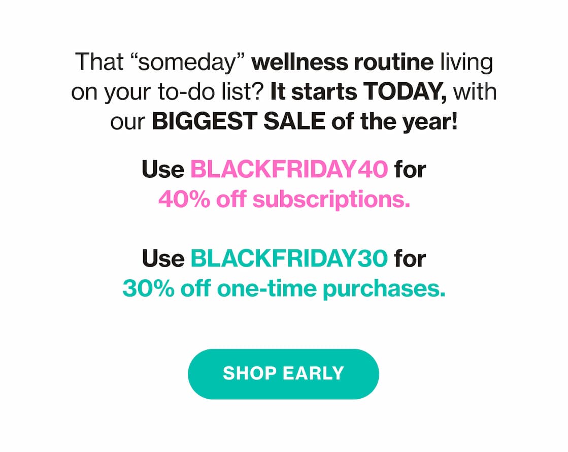 That "someday" wellness routine living on your to-do list? It starts TODAY, with our BIGGEST SALE of the year! | Use BLACKFRIDAY40 for 40% off subscriptions. | Use BLACKFRIDAY30 for 30% off one-time purchases. | SHOP EARLY