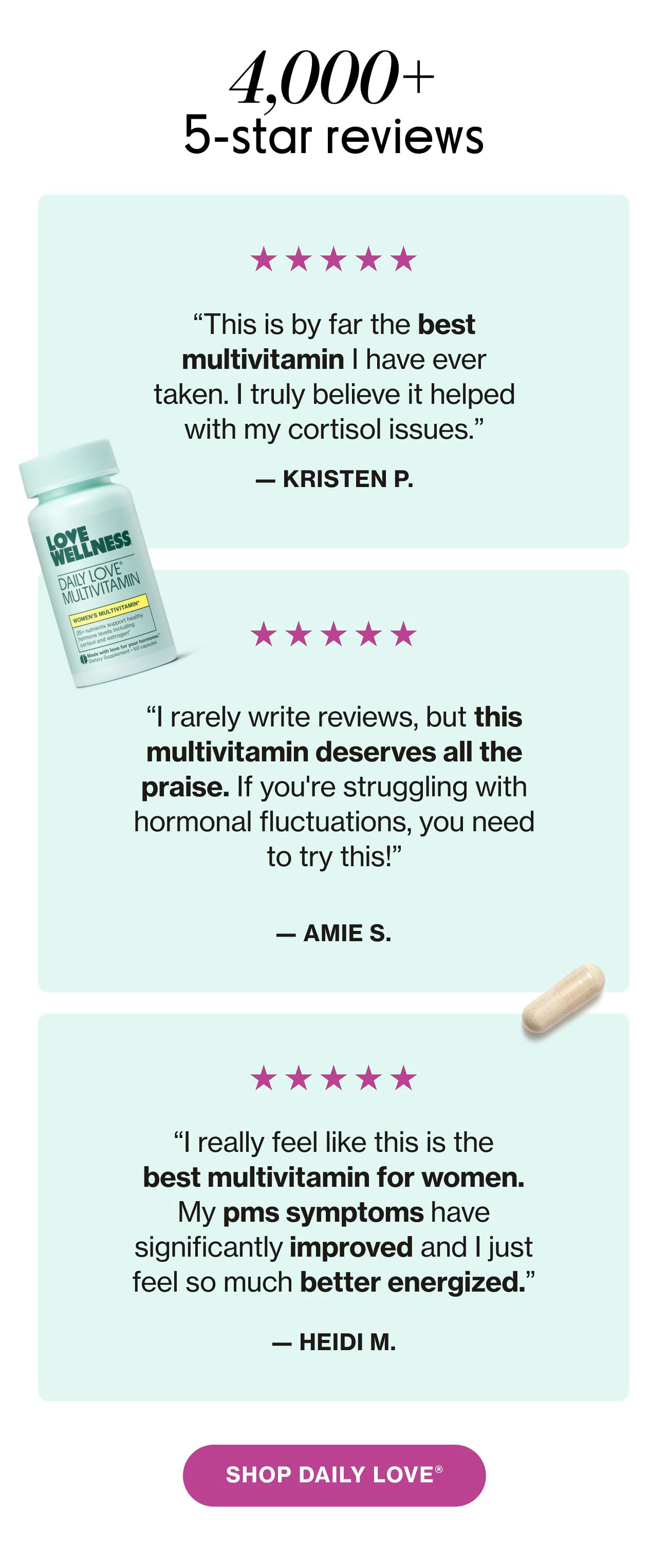 4,000+ 5 star reviews | "This is by far the best multivitamin I have ever taken. I truly believe it helped with my cortisol issues." - KRISTEN P. "I rarely write reviews, but this multivitamin deserves all the praise. If you're struggling with hormonal fluctuations, you need to try this!" - AMIE S. "I really feel like this is the best multivitamin for women. My pms symptoms have significantly improved and I just feel so much better energized." - HEIDI M. SHOP DAILY LOVE®
