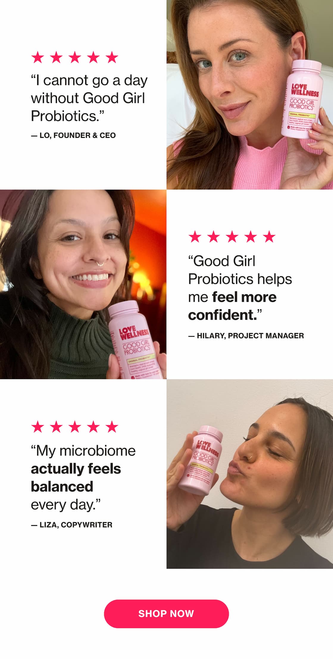 "I cannot go a day without Good Girl Probiotics." —Lo, Founder & CEO | "Good Girl Probiotics helps me feel more confident." —Hilary, Project Manager | "My microbiome actually feels balanced every day." —Liza, Copywriter | SHOP NOW "I cannot go a day without Good Girl Probiotics." —Lo, Founder & CEO | "Good Girl Probiotics helps me feel more confident." —Hilary, Project Manager | "My microbiome actually feels balanced every day." —Liza, Copywriter | SHOP NOW