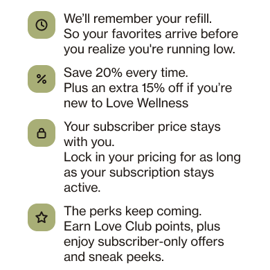 THE LOVE WELLNESS INSIDER MOVE. Well remember your refill. So your favorites arrive before you realize you're running low. Save 20% every time. Plus an extra 15% off if you're new to Love Wellness Your subscriber price stays with you. Lock in your pricing for as long as your subscription stays active. The perks keep coming. Earn Love Club points, plus enjoy subscriber-only offers and sneak peeks.