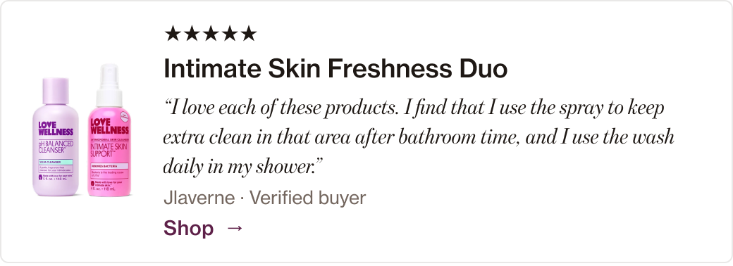 Intimate Skin Freshness Duo: “I love each of these products. I find that I use the spray to keep extra clean in that area after bathroom time, and I use the wash daily in my shower.”