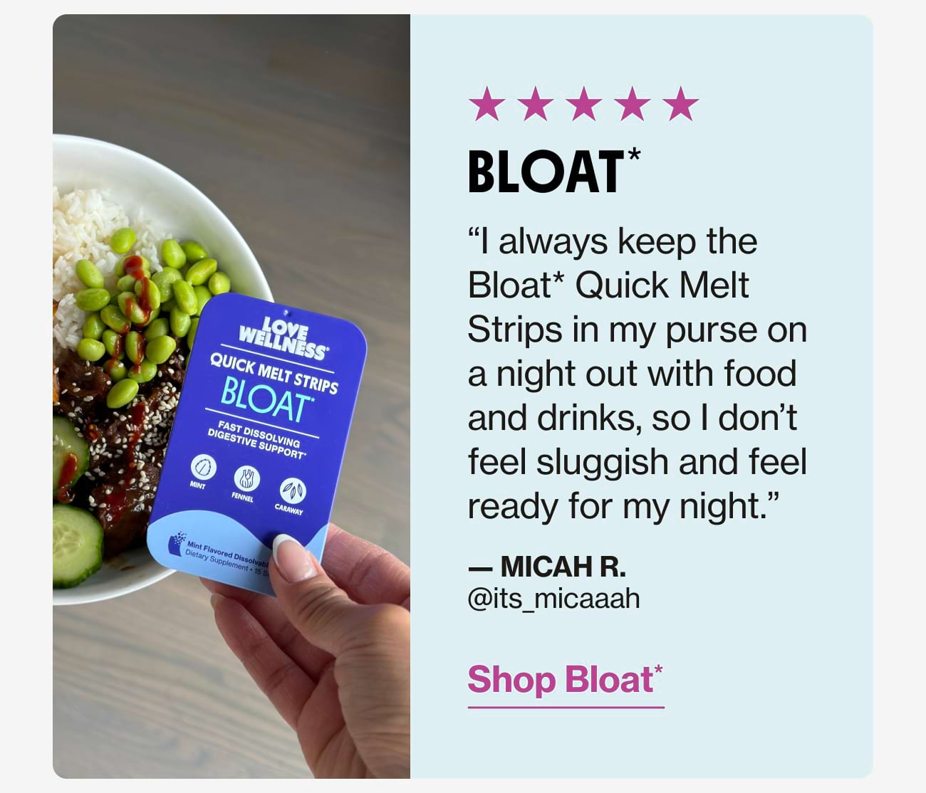 BLOAT* "I always keep the Bloat* Quick Melt Strips in my purse on a night out with food and drinks, so I don't feel sluggish and feel ready for my night." - MICAH R. @its_micaaah | Shop Bloat*