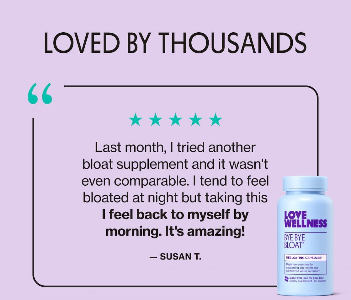 LOVED BY THOUSANDS | "Last month, I tried another bloat supplement and it wasn't even comparable. I tend to feel bloated at night but taking this I feel back to myself by morning. It's amazing!" —Susan T. 