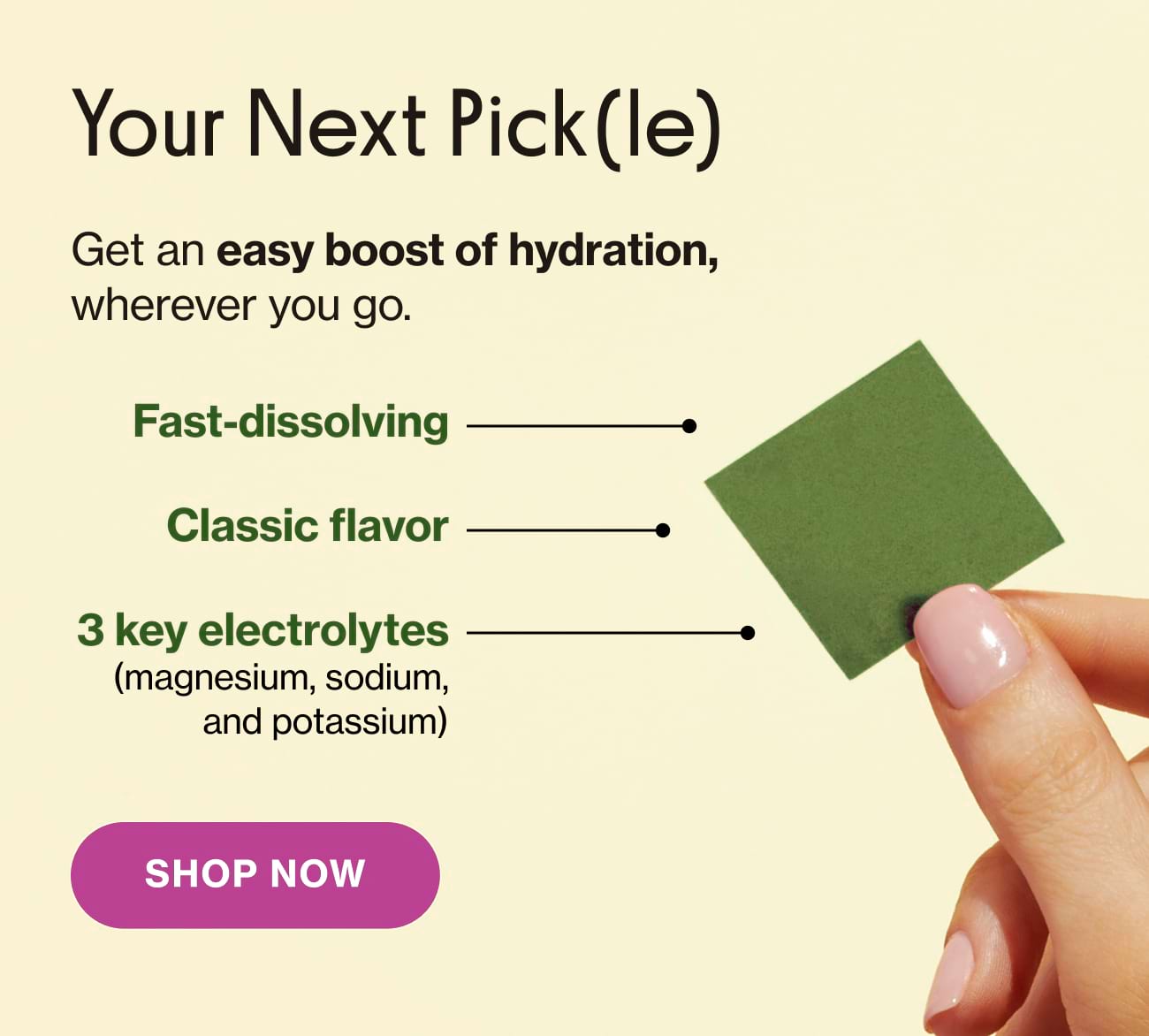 Your Next Pick (le) Get an easy boost of hydration, wherever you go. Fast-dissolving | Classic flavor | 3 key electrolytes (magnesium, sodium, and potassium) | Shop Now 