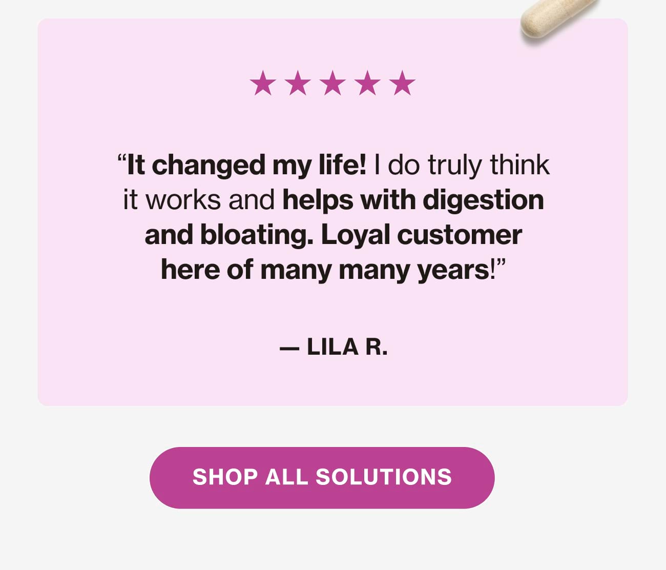 "It changed my life! I do truly think it works and helps with digestion and bloating. Loyal customer here of many many years!" - LILA R. | SHOP ALL SOLUTIONS