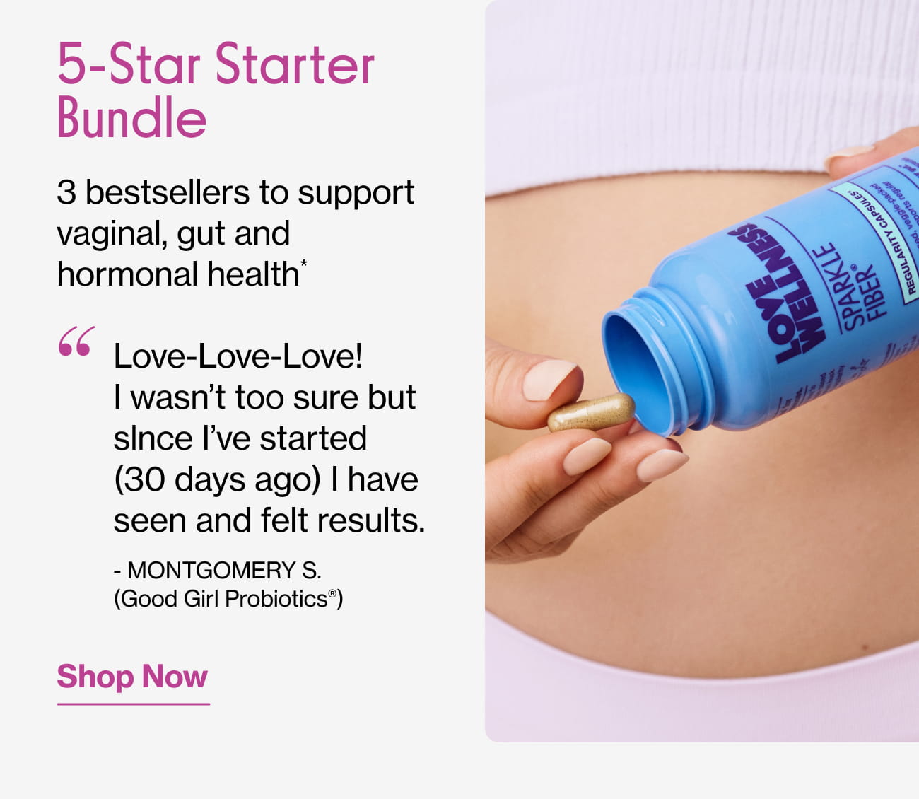 5-Star Starter Bundle 3 bestsellers to support vaginal, gut and hormonal health*  "Love-Love-Love! I wasn't too sure but since I've started (30 days ago) I have seen and felt results." - MONTGOMERY S. (Good Girl Probiotics®) | Shop Now