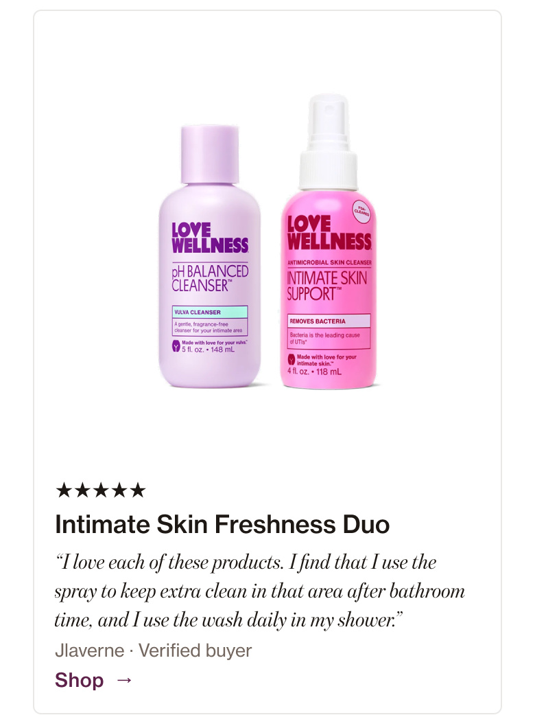Intimate Skin Freshness Duo: “I love each of these products. I find that I use the spray to keep extra clean in that area after bathroom time, and I use the wash daily in my shower.” Intimate Skin Freshness Duo: “I love each of these products. I find that I use the spray to keep extra clean in that area after bathroom time, and I use the wash daily in my shower.”