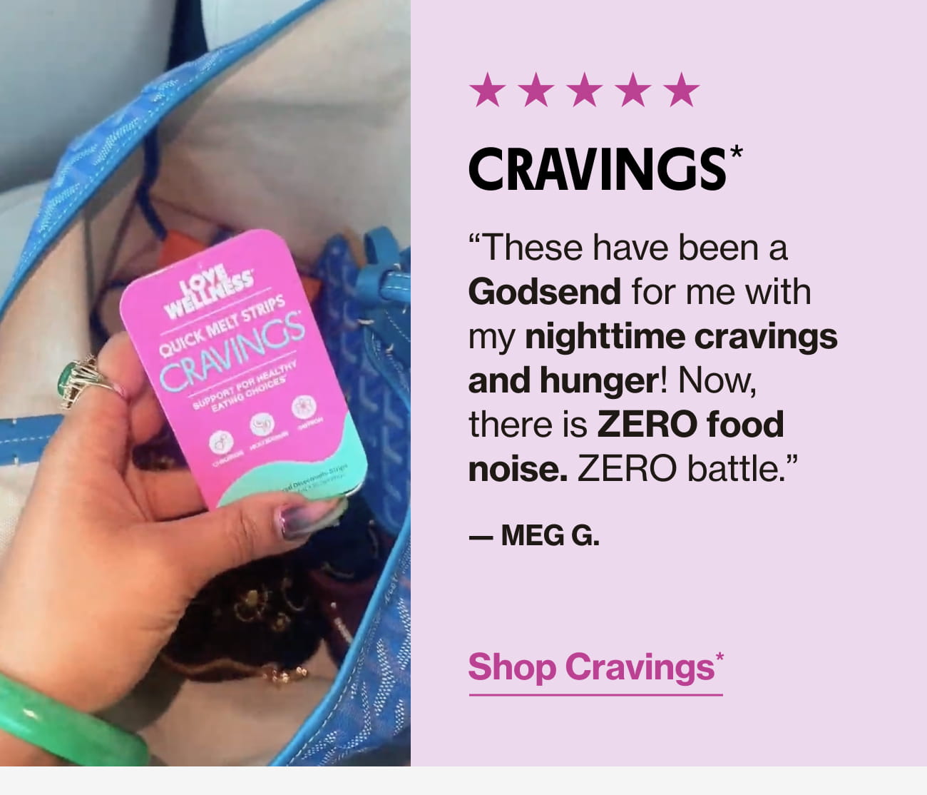 CRAVINGS* "These have been a Godsend for me with my nighttime cravings and hunger! Now, there is ZERO food noise. ZERO battle." - MEG G. Shop Cravings*