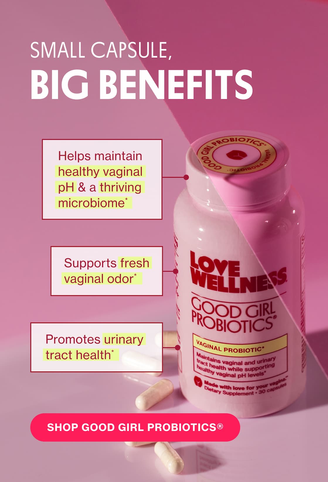 SMALL CAPSULE, BIG BENEFITS | Helps maintain healthy vaginal pH & a thriving microbiome* | Supports fresh vaginal odor* | Promotes urinary tract health* | SHOP GOOD GIRL PROBIOTICS SMALL CAPSULE, BIG BENEFITS | Helps maintain healthy vaginal pH & a thriving microbiome* | Supports fresh vaginal odor* | Promotes urinary tract health* | SHOP GOOD GIRL PROBIOTICS