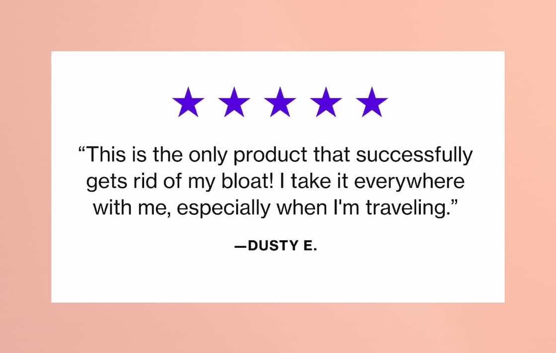 "This is the only product that successfully gets rid of my bloat! I take it everywhere with me, especially when I'm traveling." —Dusty E. "This is the only product that successfully gets rid of my bloat! I take it everywhere with me, especially when I'm traveling." —Dusty E.