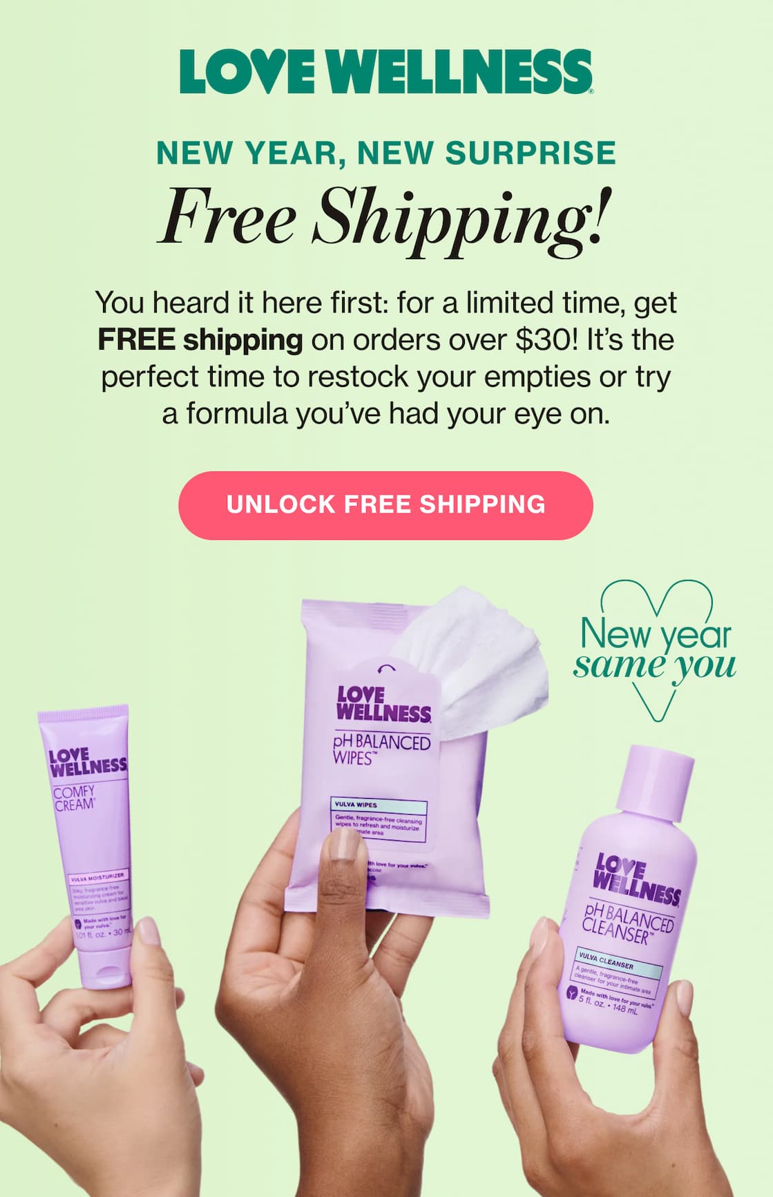 LOVE WELLNESS | NEW YEAR, NEW SURPRISE | Free shipping! | You heard it here first: for a limited time, get FREE shipping on orders over $30! It's the perfect time to restock your empties or try a formula you've had your eye on. | UNLOCK FREE SHIPPING