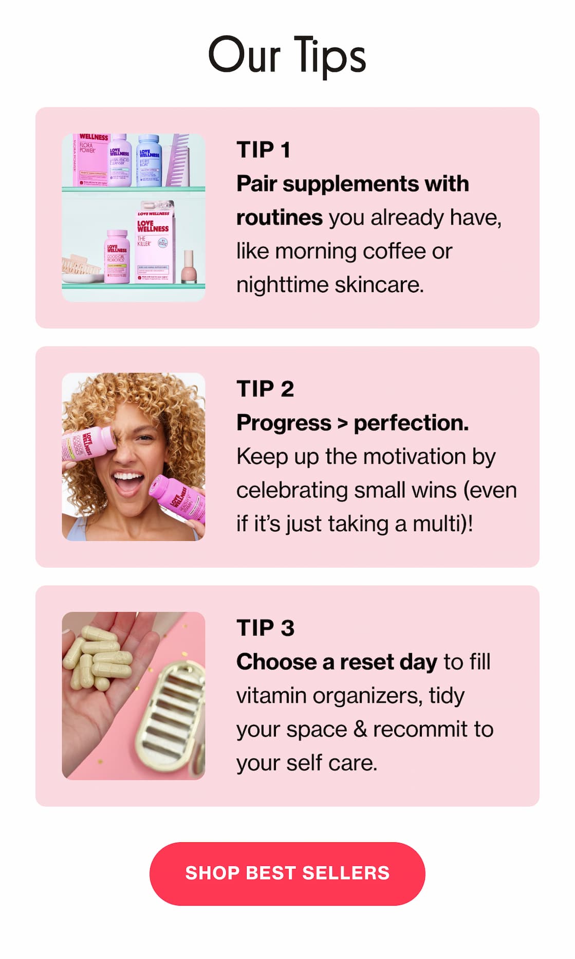 Our Tips | TIP 1 - Pair supplements with routines you already have, like morning coffee or nighttime skincare. | TIP 2 - Progress > perfection. Keep up the motivation by celebrating small wins (even if it's just taking a multi)! | TIP 3 - Choose a reset day to fill vitamin organizers, tidy your space & recommit to your self care. | SHOP BEST SELLERS