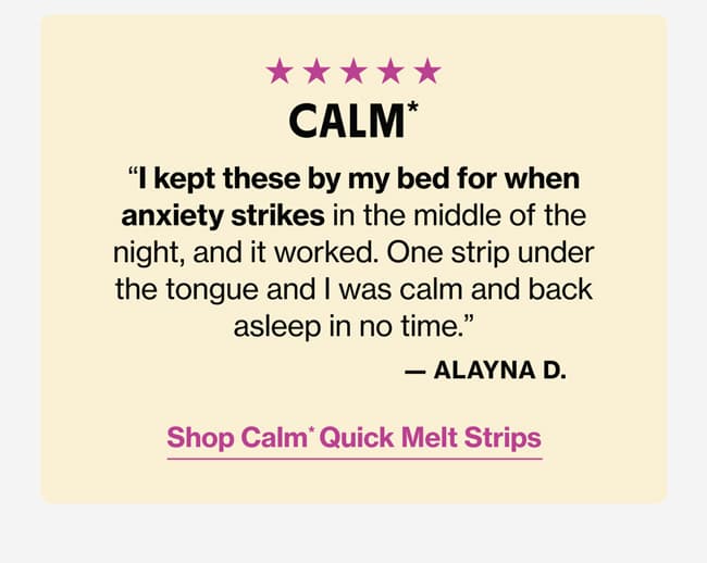 CALM* | "I kept these by my bed for when anxiety strikes in the middle of the night, and it worked. One strip under the tongue and I was calm and back asleep in no time." —Alayna D. | Shop Calm* Quick Melt Strips