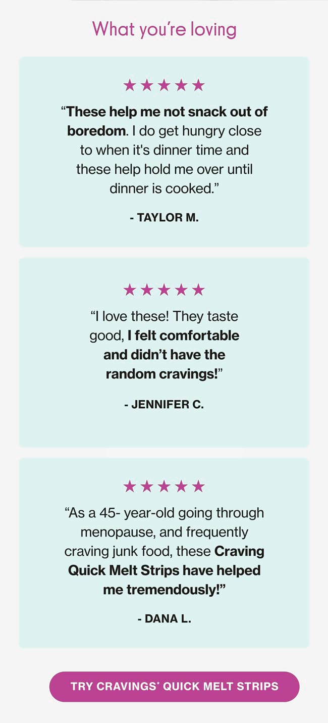 What you're loving |  "These help me not snack out of boredom. do get hungry close to when it's dinner time and these help hold me over until dinner is cooked." - TAYLOR M. |   "I love these! They taste good, I felt comfortable and didn't have the random cravings!" - JENNIFER C. |  "As a 45-year-old going through menopause, and frequently craving junk food, these Craving Quick Melt Strips have helped me tremendously!" - DANA L. |  TRY CRAVINGS* QUICK MELT STRIPS