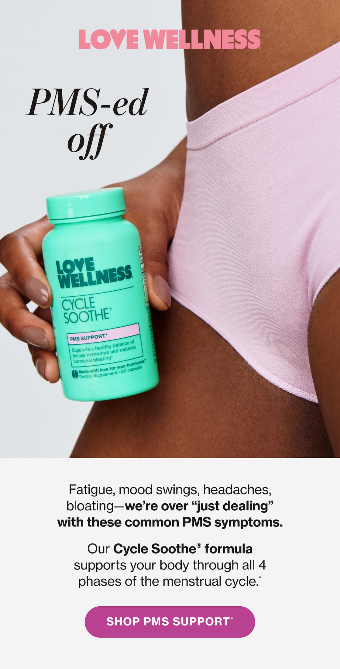 Love Wellness | PMS-ed off. Fatigue, mood swings, headaches, bloating—we're over "just dealing" with these common PMS symptoms. Our Cycle Soothe® formula supports your body through all 4 phases of the menstrual cycle.* | SHOP PMS SUPPORT*