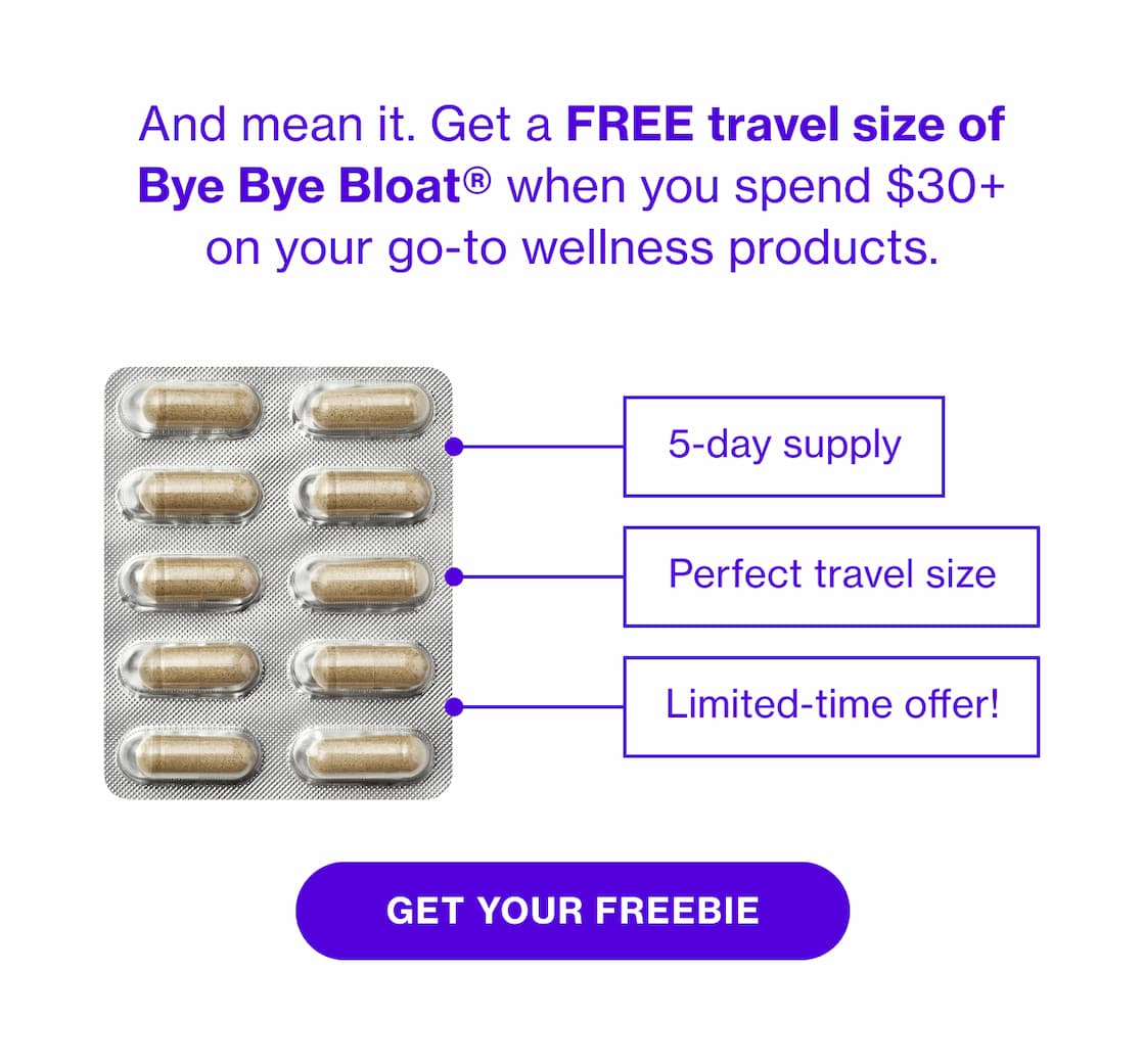 And mean it. Get a FREE travel size of Bye Bye Bloat when you spend $30+ on your go-to wellness products. | GET YOUR FREEBIE And mean it. Get a FREE travel size of Bye Bye Bloat when you spend $30+ on your go-to wellness products. | GET YOUR FREEBIE