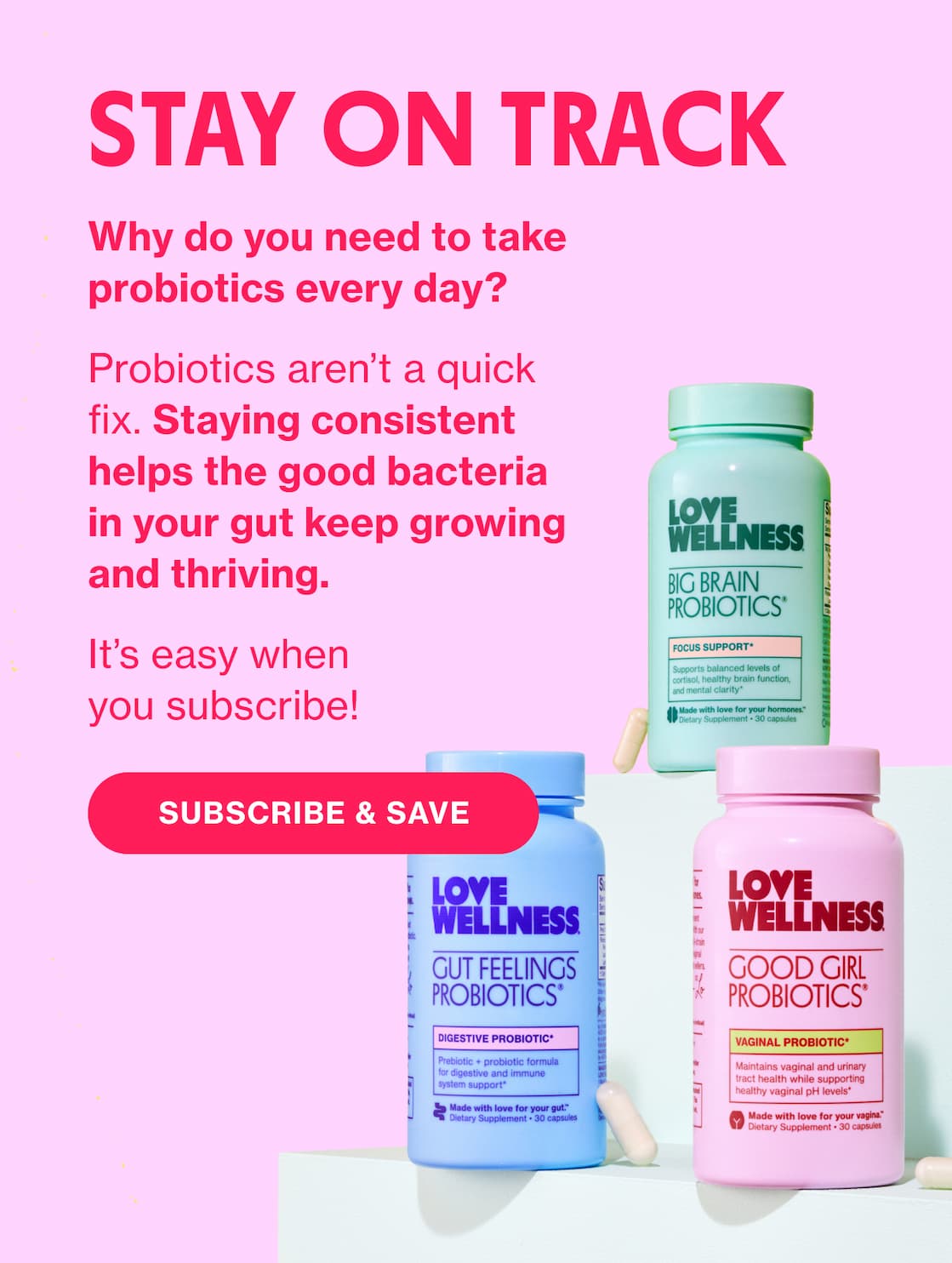 STAY ON TRACK | Why do you need to take probiotics every day? Probiotics aren't a quick fix. Staying consistent helps the good bacteria in your gut keep growing and thriving. | It's easy when you subscribe! | SUBSCRIBE & SAVE STAY ON TRACK | Why do you need to take probiotics every day? Probiotics aren't a quick fix. Staying consistent helps the good bacteria in your gut keep growing and thriving. | It's easy when you subscribe! | SUBSCRIBE & SAVE