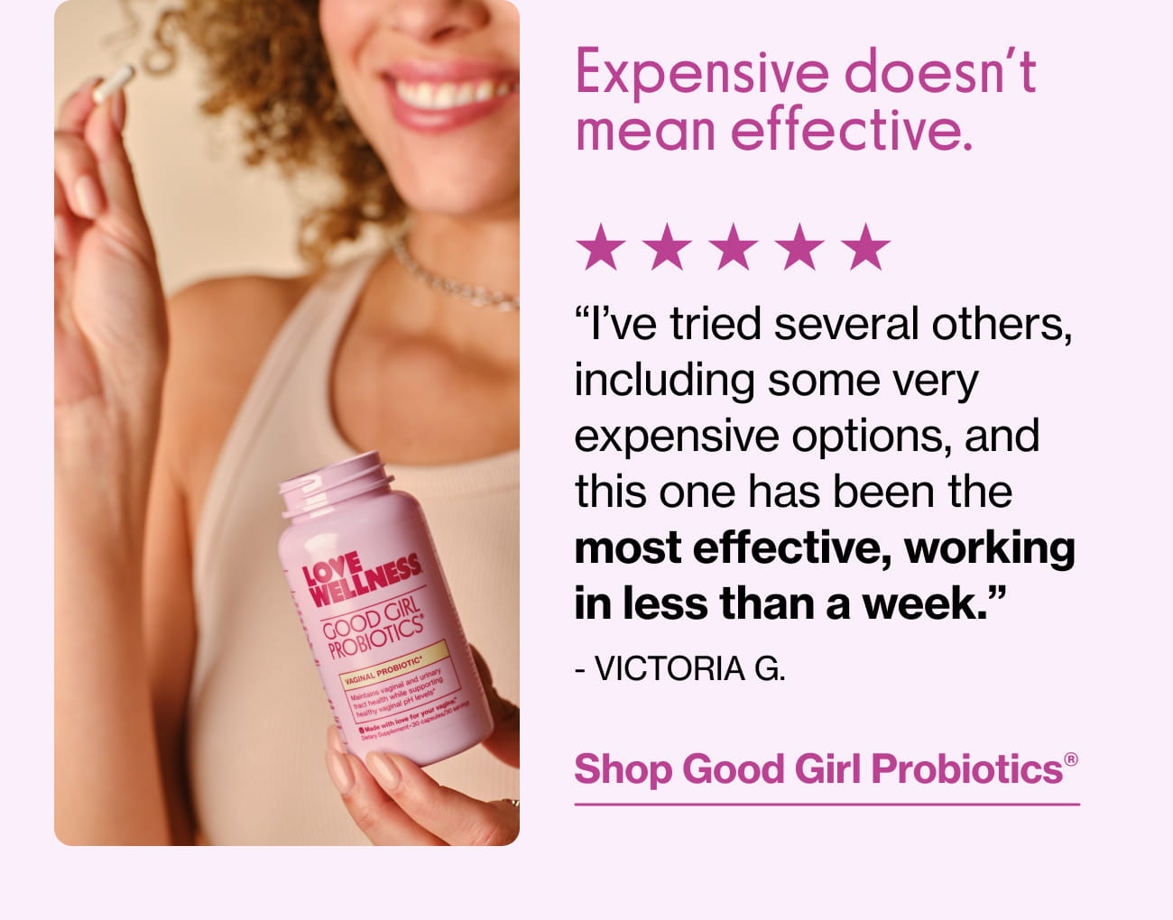 Expensive doesn't mean effective. "I've tried several others, including some very expensive options, and this one has been the most effective, working in less than a week." - VICTORIA G. | Shop Good Girl Probiotics®