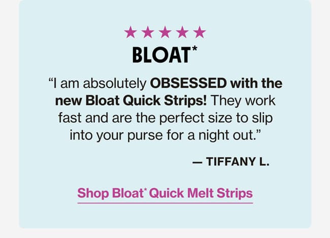 BLOAT* | "I am absolutely OBSESSED with the new Bloat Quick Strips! They works fast and are the perfect size to slip into your purse for a night out." —Tiffany L. | Shop Bloat* Quick Melt Strips