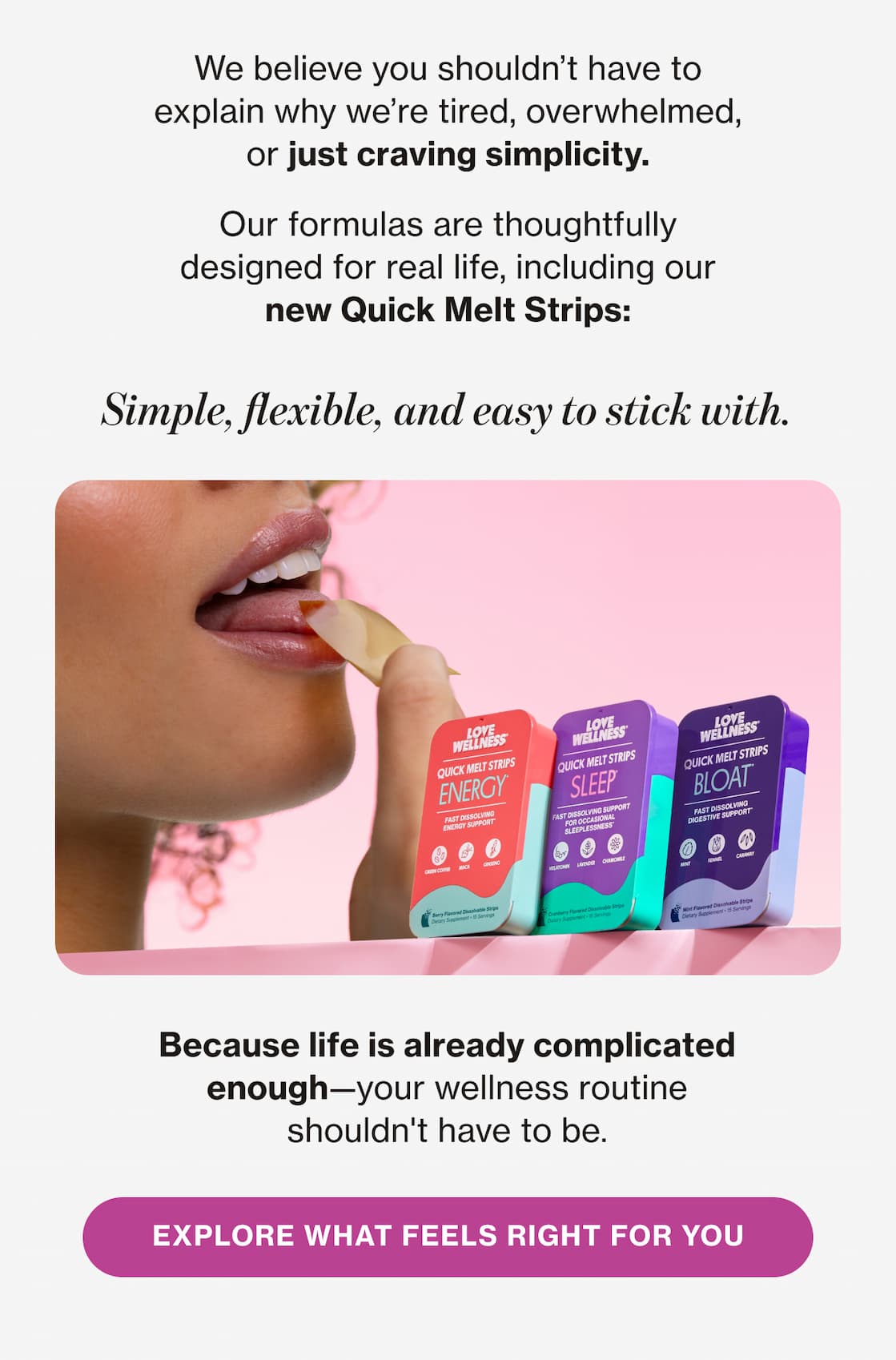 We believe you shouldn't have to explain why we're tired, overwhelmed, or just craving simplicity. | Our formulas are thoughtfully designed for real life, including our new Quick Melt Strips: Simple, flexible, and easy to stick with. Because life is already complicated enough—your wellness routine shouldn't have to be. | EXPLORE WHAT FEELS RIGHT FOR YOU