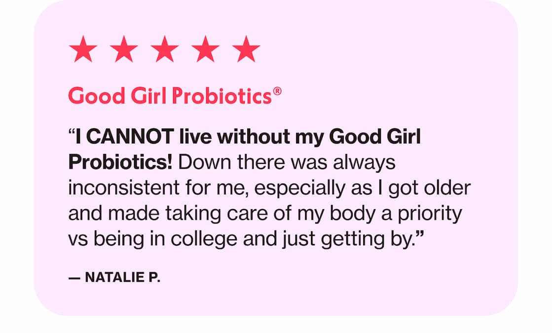 Good Girl Probiotics | "I CANNOT live without my Good Girl Probiotics! Down there was always inconsistent for me, especially as I got older and made taking care of my body a priority vs being in college and just getting by." —Natalie P.