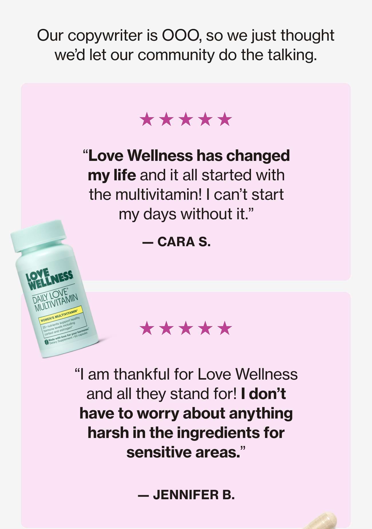Our copywriter is OOO, so we just thought we'd let our community do the talking. "Love Wellness has changed my life and it all started with the multivitamin! I can't start my days without it." - CARA S. |  "I am thankful for Love Wellness and all they stand for! I don't have to worry about anything harsh in the ingredients for sensitive areas." - JENNIFER B.