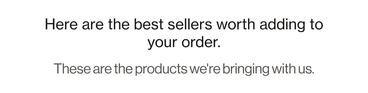 Here are the best sellers worth adding to your order. These are the products we're bringing with us.
