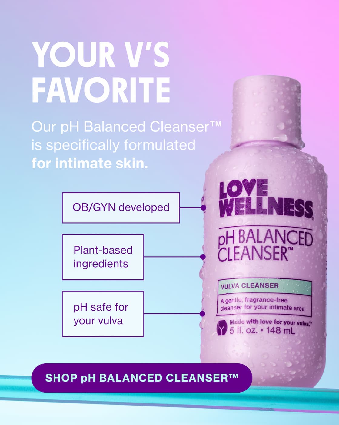 YOUR V'S FAVORITE | Our pH Balanced Cleanser is specifically formulated for intimate skin. | SHOP pH BALANCED CLEANSER YOUR V'S FAVORITE | Our pH Balanced Cleanser is specifically formulated for intimate skin. | SHOP pH BALANCED CLEANSER