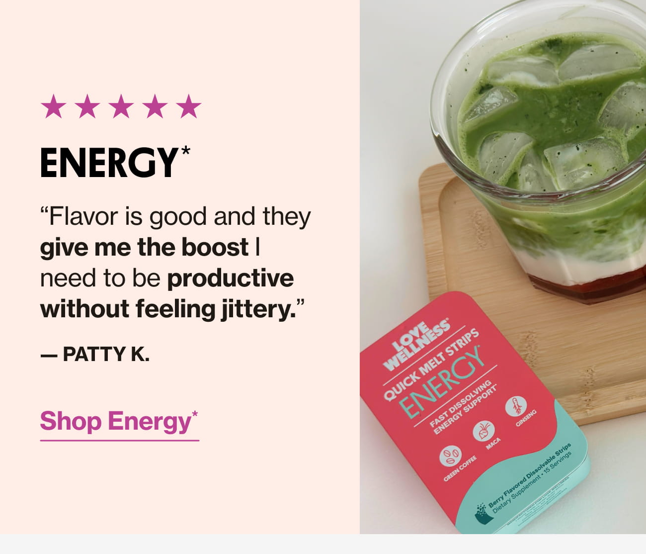 ENERGY* "Flavor is good and they give me the boost I need to be productive without feeling jittery. - PATTY K. Shop Energy*